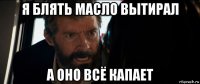 я блять масло вытирал а оно всё капает