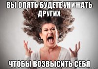 вы опять будете унижать других чтобы возвысить себя