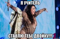 я учитель ставлю тебе двойку!!!