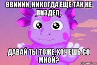 ввииии, никогда еще так не пиздел, давай ты тоже, хочешь со мной?