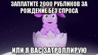 заплатите 2000 рубликов за рождение без спроса или я вас затроллирую
