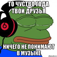 то чуство года твои друзья ничего не понимают в музыке