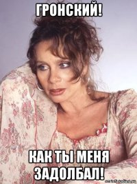 гронский! как ты меня задолбал!