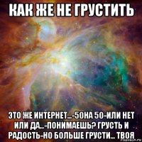 как же не грустить это же интернет...-50на 50-или нет или да...-понимаешь? грусть и радость-но больше грусти... твоя