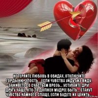 не теряйте любовь в обидах, отключите гордыню, злость... если чувства уйдут из виду, заживёте со счастьем врозь... уступайте друг другу чаще, кто-то должен мудрее быть... станут чувства намного слаще, если будете их ценить...