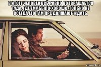 в итоге человек всё равно возвращается туда, где ему было хорошо. только не всегда его там продолжают ждать. 