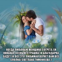  когда любовью женщина согрета, ей никакая осень не страшна! и благодарна будет за все это. любимая вернет вам все сполна! светлана тимофеева 2