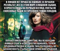 в любви нет права на ошибку, ее печален результат. все в этом мире слишком зыбко, и просто лишь на первый взгляд. пусты не склеенные чаши, и горек вкус чужих плодов. порой в «хмельном» ажиотаже, мы не находим нужных слов. и безвозвратно ошибаясь, теряем преданных людей, и гибнем, тихо распадаясь, на бесконечность стылых дней! арина новгородская