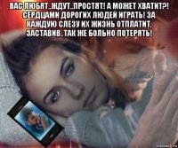 вас любят..ждут..простят! а может хватит?! сердцами дорогих людей играть! за каждую слезу их жизнь отплатит, заставив..так же больно потерять! 