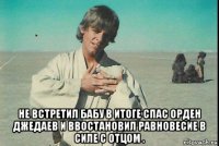  не встретил бабу в итоге спас орден джедаев и ввостановил равновесие в силе с отцом .