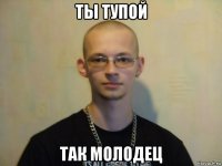 ты тупой так молодец