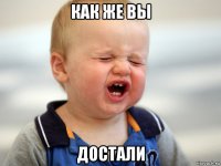 как же вы достали