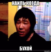наиль когда бухой