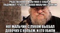 родственники мальчика с саблей, подумают, что это сделал мальчик с луком но! мальчик с луком выебал девочку с копьем, и его убили