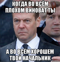когда во всём плохом виноват ты а во всём хорошем твой начальник