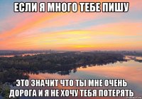 если я много тебе пишу это значит что ты мне очень дорога и я не хочу тебя потерять