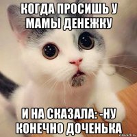 когда просишь у мамы денежку и на сказала: -ну конечно доченька
