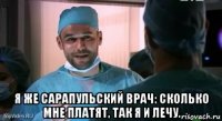  я же сарапульский врач: сколько мне платят, так я и лечу.