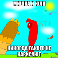 мишка и юля никогда такого не нарисуют