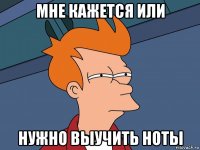 мне кажется или нужно выучить ноты