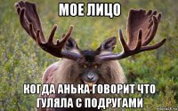 мое лицо когда анька говорит что гуляла с подругами