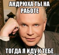 андрюха ты на работе тогда я иду к тебе