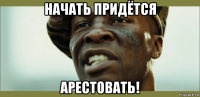 начать придётся арестовать!