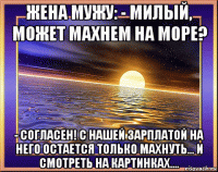 жена мужу: - милый, может махнем на море? - согласен! с нашей зарплатой на него остается только махнуть... и смотреть на картинках....