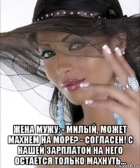  жена мужу: - милый, может махнем на море? - согласен! с нашей зарплатой на него остается только махнуть...