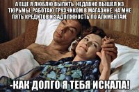а еще я люблю выпить, недавно вышел из тюрьмы, работаю грузчиком в магазине, на мне пять кредитов и задолжность по алиментам. -как долго я тебя искала!