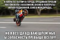 я хуярю по 160 кмч в городе, прошиваю пробки как хуй жопу с вазелином, вхожу в повороты чиркая подножкой, езжу в междурядье.. но я всегда одеваю шлем. ибо безопасность превыше всего!!!