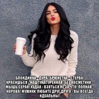  блондинка - дура! брюнетка - стерва! красишься - наштукатуренная! без косметики - мышь серая! худая - взяться не за что! полная - корова! мужики, любите друг друга - вы всегда идеальны!