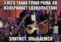 у него такая тупая рожа. он изображает удовольствие элитист. улыбаемся