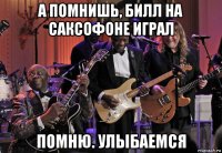 а помнишь, билл на саксофоне играл помню. улыбаемся