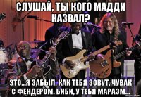 слушай, ты кого мадди назвал? это...я забыл, как тебя зовут, чувак с фендером. биби, у тебя маразм...