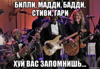 билли, мадди, бадди, стиви, гари хуй вас запомнишь...