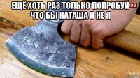ещё хоть раз только попробуй что бы наташа и не я 