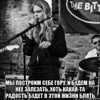  мы построим себе гору, и будем на нее залезать, хоть какая-та радость будет в этой жизни блять