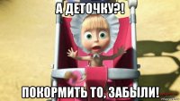 а деточку?! покормить то, забыли!