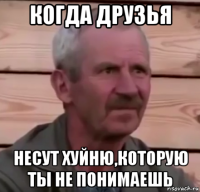 когда друзья несут хуйню,которую ты не понимаешь