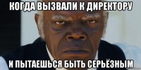 когда вызвали к директору и пытаешься быть серьёзным
