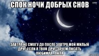 спок ночи добрых снов завтра не смогу до после завтра мой милый друг-если я твой друг-зачем писать любимая...лиля
