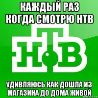 каждый раз когда смотрю нтв удивляюсь как дошла из магазина до дома живой