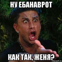 ну ебанаврот как так, женя?