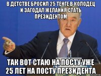 в детстве бросил 25 тенге в колодец и загодал желания стать президентом так вот стаю на посту уже 25 лет на посту президента