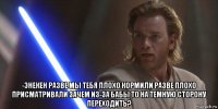  -энекен разве мы тебя плохо кормили разве плохо присматривали зачем из-за бабы то на темную сторону переходить?