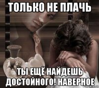 только не плачь ты ещё найдешь достойного! наверное