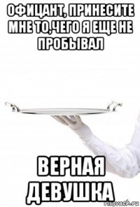 офицант, принесите мне то,чего я еще не пробывал верная девушка