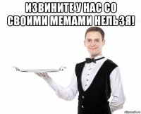 извините у нас со своими мемами нельзя! 
