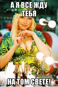 а я все жду тебя на том свете!